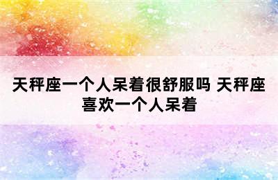 天秤座一个人呆着很舒服吗 天秤座喜欢一个人呆着